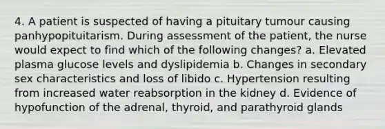 4. A patient is suspected of having a pituitary tumour causing panhypopituitarism. During assessment of the patient, the nurse would expect to find which of the following changes? a. Elevated plasma glucose levels and dyslipidemia b. Changes in secondary sex characteristics and loss of libido c. Hypertension resulting from increased water reabsorption in the kidney d. Evidence of hypofunction of the adrenal, thyroid, and parathyroid glands