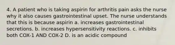 4. A patient who is taking aspirin for arthritis pain asks the nurse why it also causes gastrointestinal upset. The nurse understands that this is because aspirin a. increases gastrointestinal secretions. b. increases hypersensitivity reactions. c. inhibits both COX-1 AND COX-2 D. is an acidic compound