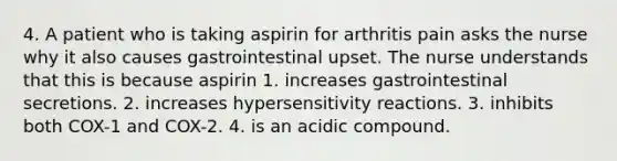 4. A patient who is taking aspirin for arthritis pain asks the nurse why it also causes gastrointestinal upset. The nurse understands that this is because aspirin 1. increases gastrointestinal secretions. 2. increases hypersensitivity reactions. 3. inhibits both COX-1 and COX-2. 4. is an acidic compound.