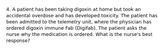 4. A patient has been taking digoxin at home but took an accidental overdose and has developed toxicity. The patient has been admitted to the telemetry unit, where the physician has ordered digoxin immune Fab (Digifab). The patient asks the nurse why the medication is ordered. What is the nurse's best response?