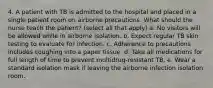 4. A patient with TB is admitted to the hospital and placed in a single patient room on airborne precautions. What should the nurse teach the patient? (select all that apply) a. No visitors will be allowed while in airborne isolation. b. Expect regular TB skin testing to evaluate for infection. c. Adherence to precautions includes coughing into a paper tissue. d. Take all medications for full length of time to prevent multidrug-resistant TB. e. Wear a standard isolation mask if leaving the airborne infection isolation room.