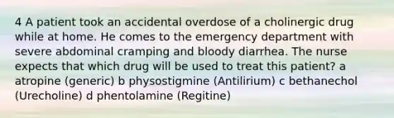 4 A patient took an accidental overdose of a cholinergic drug while at home. He comes to the emergency department with severe abdominal cramping and bloody diarrhea. The nurse expects that which drug will be used to treat this patient? a atropine (generic) b physostigmine (Antilirium) c bethanechol (Urecholine) d phentolamine (Regitine)