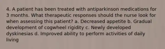 4. A patient has been treated with antiparkinson medications for 3 months. What therapeutic responses should the nurse look for when assessing this patient? a. Decreased appetite b. Gradual development of cogwheel rigidity c. Newly developed dyskinesias d. Improved ability to perform activities of daily living