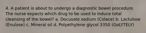 4. A patient is about to undergo a diagnostic bowel procedure. The nurse expects which drug to be used to induce total cleansing of the bowel? a. Docusate sodium (Colace) b. Lactulose (Enulose) c. Mineral oil d. Polyethylene glycol 3350 (GoLYTELY)