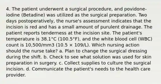 4. The patient underwent a surgical procedure, and povidone-iodine (Betadine) was utilized as the surgical preparation. Two days postoperatively, the nurse's assessment indicates that the incision is red and has a small amount of purulent drainage. The patient reports tenderness at the incision site. The patient's temperature is 38.1°C (100.5°F), and the white blood cell (WBC) count is 10,500/mm3 (10.5 × 109/L). Which nursing action should the nurse take? a. Plan to change the surgical dressing during the shift. b. Check to see what solution was used for skin preparation in surgery. c. Collect supplies to culture the surgical incision. d. Communicate the patient's needs to the health care provider.