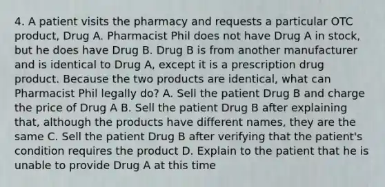 4. A patient visits the pharmacy and requests a particular OTC product, Drug A. Pharmacist Phil does not have Drug A in stock, but he does have Drug B. Drug B is from another manufacturer and is identical to Drug A, except it is a prescription drug product. Because the two products are identical, what can Pharmacist Phil legally do? A. Sell the patient Drug B and charge the price of Drug A B. Sell the patient Drug B after explaining that, although the products have different names, they are the same C. Sell the patient Drug B after verifying that the patient's condition requires the product D. Explain to the patient that he is unable to provide Drug A at this time