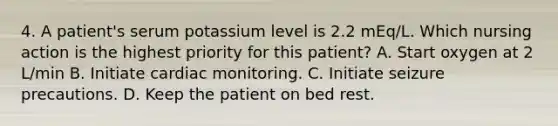 4. A patient's serum potassium level is 2.2 mEq/L. Which nursing action is the highest priority for this patient? A. Start oxygen at 2 L/min B. Initiate cardiac monitoring. C. Initiate seizure precautions. D. Keep the patient on bed rest.