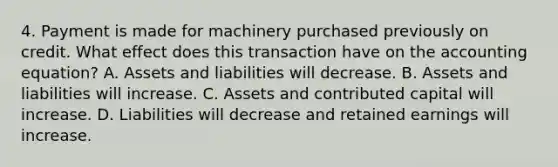 4. Payment is made for machinery purchased previously on credit. What effect does this transaction have on the accounting equation? A. Assets and liabilities will decrease. B. Assets and liabilities will increase. C. Assets and contributed capital will increase. D. Liabilities will decrease and retained earnings will increase.