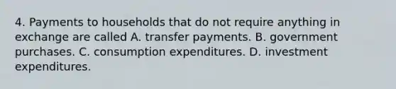 4. Payments to households that do not require anything in exchange are called A. transfer payments. B. government purchases. C. consumption expenditures. D. investment expenditures.