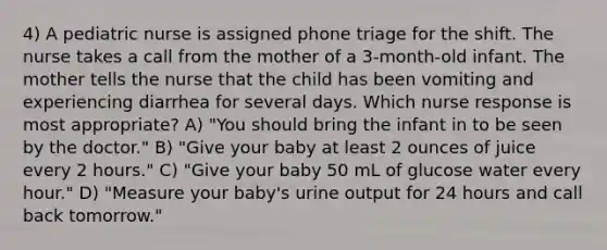 4) A pediatric nurse is assigned phone triage for the shift. The nurse takes a call from the mother of a 3-month-old infant. The mother tells the nurse that the child has been vomiting and experiencing diarrhea for several days. Which nurse response is most appropriate? A) "You should bring the infant in to be seen by the doctor." B) "Give your baby at least 2 ounces of juice every 2 hours." C) "Give your baby 50 mL of glucose water every hour." D) "Measure your baby's urine output for 24 hours and call back tomorrow."