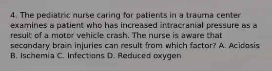 4. The pediatric nurse caring for patients in a trauma center examines a patient who has increased intracranial pressure as a result of a motor vehicle crash. The nurse is aware that secondary brain injuries can result from which factor? A. Acidosis B. Ischemia C. Infections D. Reduced oxygen