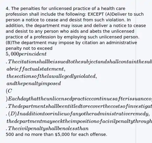 4. The penalties for unlicensed practice of a health care profession shall include the following: EXCEPT (A)Deliver to such person a notice to cease and desist from such violation. In addition, the department may issue and deliver a notice to cease and desist to any person who aids and abets the unlicensed practice of a profession by employing such unlicensed person. (B)The department may impose by citation an administrative penalty not to exceed 5,000 per incident. The citation shall be issued to the subject and shall contain the subject's name and any other information the department determines to be necessary to identify the subject, a brief factual statement, the sections of the law allegedly violated, and the penalty imposed (C)Each day that the unlicensed practice continues after issuance of a notice to cease and desist constitutes a separate violation. The department shall be entitled to recover the costs of investigation and prosecution or the fine levied pursuant to the citation. (D)In addition to or in lieu of any other administrative remedy, the department may seek the imposition of a civil penalty through the circuit court for any violation for which the department may issue a notice to cease and desist. The civil penalty shall be no less than500 and no more than 5,000 for each offense.