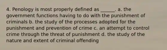 4. Penology is most properly defined as ______. a. the government functions having to do with the punishment of criminals b. the study of the processes adopted for the punishment and prevention of crime c. an attempt to control crime through the threat of punishment d. the study of the nature and extent of criminal offending