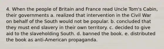 4. When the people of Britain and France read Uncle Tom's Cabin, their governments a. realized that intervention in the Civil War on behalf of the South would not be popular. b. concluded that they must end slavery in their own territory. c. decided to give aid to the slaveholding South. d. banned the book. e. distributed the book as anti-American propaganda.