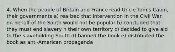 4. When the people of Britain and France read Uncle Tom's Cabin, their governments a) realized that intervention in the Civil War on behalf of the South would not be popular b) concluded that they must end slavery n their own territory c) decided to give aid to the slaveholding South d) banned the book e) distributed the book as anti-American propaganda