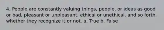 4. People are constantly valuing things, people, or ideas as good or bad, pleasant or unpleasant, ethical or unethical, and so forth, whether they recognize it or not. a. True b. False