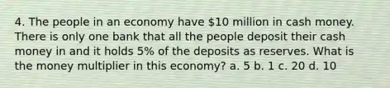 4. The people in an economy have 10 million in cash money. There is only one bank that all the people deposit their cash money in and it holds 5% of the deposits as reserves. What is the money multiplier in this economy? a. 5 b. 1 c. 20 d. 10