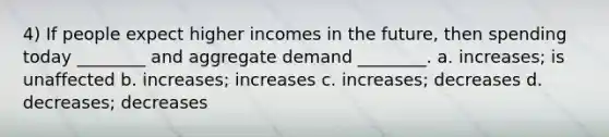 4) If people expect higher incomes in the future, then spending today ________ and aggregate demand ________. a. increases; is unaffected b. increases; increases c. increases; decreases d. decreases; decreases