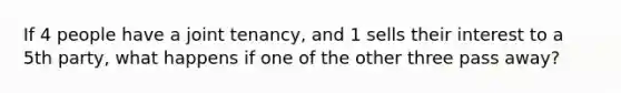 If 4 people have a joint tenancy, and 1 sells their interest to a 5th party, what happens if one of the other three pass away?