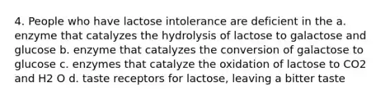 4. People who have lactose intolerance are deficient in the a. enzyme that catalyzes the hydrolysis of lactose to galactose and glucose b. enzyme that catalyzes the conversion of galactose to glucose c. enzymes that catalyze the oxidation of lactose to CO2 and H2 O d. taste receptors for lactose, leaving a bitter taste