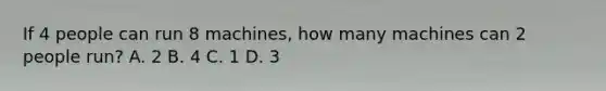 If 4 people can run 8 machines, how many machines can 2 people run? A. 2 B. 4 C. 1 D. 3