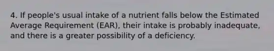 4. If people's usual intake of a nutrient falls below the Estimated Average Requirement (EAR), their intake is probably inadequate, and there is a greater possibility of a deficiency.