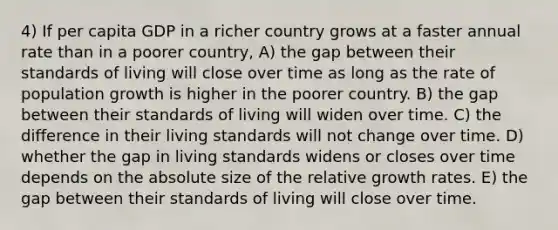 4) If per capita GDP in a richer country grows at a faster annual rate than in a poorer country, A) the gap between their standards of living will close over time as long as the rate of population growth is higher in the poorer country. B) the gap between their standards of living will widen over time. C) the difference in their living standards will not change over time. D) whether the gap in living standards widens or closes over time depends on the absolute size of the relative growth rates. E) the gap between their standards of living will close over time.