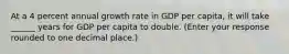 At a 4 percent annual growth rate in GDP per​ capita, it will take ______ years for GDP per capita to double. ​(Enter your response rounded to one decimal​ place.)