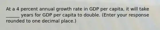 At a 4 percent annual growth rate in GDP per​ capita, it will take ______ years for GDP per capita to double. ​(Enter your response rounded to one decimal​ place.)