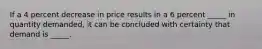 If a 4 percent decrease in price results in a 6 percent _____ in quantity demanded, it can be concluded with certainty that demand is _____.