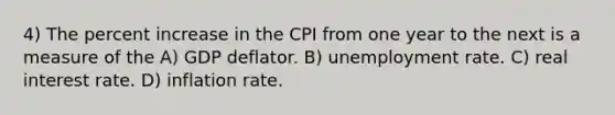 4) The percent increase in the CPI from one year to the next is a measure of the A) GDP deflator. B) unemployment rate. C) real interest rate. D) inflation rate.