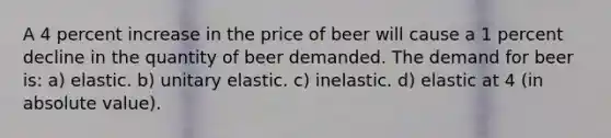 A 4 percent increase in the price of beer will cause a 1 percent decline in the quantity of beer demanded. The demand for beer is: a) elastic. b) unitary elastic. c) inelastic. d) elastic at 4 (in <a href='https://www.questionai.com/knowledge/kbbTh4ZPeb-absolute-value' class='anchor-knowledge'>absolute value</a>).