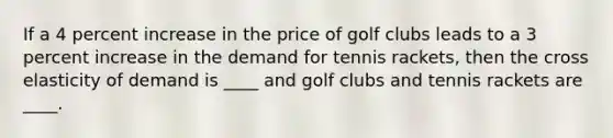 If a 4 percent increase in the price of golf clubs leads to a 3 percent increase in the demand for tennis​ rackets, then the cross elasticity of demand is​ ____ and golf clubs and tennis rackets are​ ____.