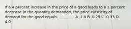 If a 4 percent increase in the price of a good leads to a 1 percent decrease in the quantity​ demanded, the price elasticity of demand for the good equals​ ________. A. 1.0 B. 0.25 C. 0.33 D. 4.0