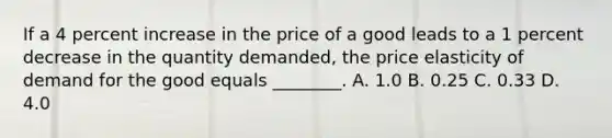 If a 4 percent increase in the price of a good leads to a 1 percent decrease in the quantity​ demanded, the price elasticity of demand for the good equals​ ________. A. 1.0 B. 0.25 C. 0.33 D. 4.0