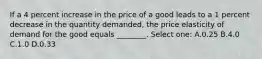 If a 4 percent increase in the price of a good leads to a 1 percent decrease in the quantity demanded, the price elasticity of demand for the good equals ________. Select one: A.0.25 B.4.0 C.1.0 D.0.33