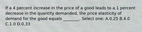 If a 4 percent increase in the price of a good leads to a 1 percent decrease in the quantity demanded, the price elasticity of demand for the good equals ________. Select one: A.0.25 B.4.0 C.1.0 D.0.33