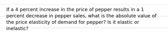 If a 4 percent increase in the price of pepper results in a 1 percent decrease in pepper sales, what is the absolute value of the price elasticity of demand for pepper? Is it elastic or inelastic?