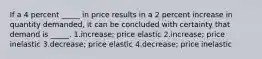 If a 4 percent _____ in price results in a 2 percent increase in quantity demanded, it can be concluded with certainty that demand is _____. 1.increase; price elastic 2.increase; price inelastic 3.decrease; price elastic 4.decrease; price inelastic