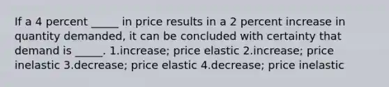 If a 4 percent _____ in price results in a 2 percent increase in quantity demanded, it can be concluded with certainty that demand is _____. 1.increase; price elastic 2.increase; price inelastic 3.decrease; price elastic 4.decrease; price inelastic