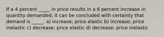 If a 4 percent _____ in price results in a 6 percent increase in quantity demanded, it can be concluded with certainty that demand is _____. a) increase; price elastic b) increase; price inelastic c) decrease; price elastic d) decrease; price inelastic