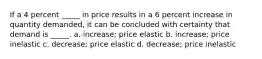 If a 4 percent _____ in price results in a 6 percent increase in quantity demanded, it can be concluded with certainty that demand is _____. a. increase; price elastic b. increase; price inelastic c. decrease; price elastic d. decrease; price inelastic