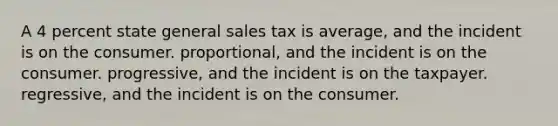 A 4 percent state general sales tax is average, and the incident is on the consumer. proportional, and the incident is on the consumer. progressive, and the incident is on the taxpayer. regressive, and the incident is on the consumer.