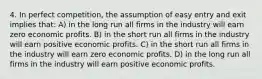 4. In perfect competition, the assumption of easy entry and exit implies that: A) in the long run all firms in the industry will earn zero economic profits. B) in the short run all firms in the industry will earn positive economic profits. C) in the short run all firms in the industry will earn zero economic profits. D) in the long run all firms in the industry will earn positive economic profits.