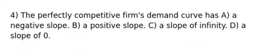 4) The perfectly competitive firm's demand curve has A) a negative slope. B) a positive slope. C) a slope of infinity. D) a slope of 0.