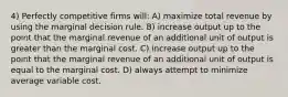 4) Perfectly competitive firms will: A) maximize total revenue by using the marginal decision rule. B) increase output up to the point that the marginal revenue of an additional unit of output is greater than the marginal cost. C) increase output up to the point that the marginal revenue of an additional unit of output is equal to the marginal cost. D) always attempt to minimize average variable cost.