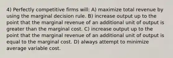 4) Perfectly competitive firms will: A) maximize total revenue by using the marginal decision rule. B) increase output up to the point that the marginal revenue of an additional unit of output is greater than the marginal cost. C) increase output up to the point that the marginal revenue of an additional unit of output is equal to the marginal cost. D) always attempt to minimize average variable cost.