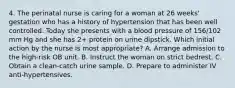 4. The perinatal nurse is caring for a woman at 26 weeks' gestation who has a history of hypertension that has been well controlled. Today she presents with a blood pressure of 156/102 mm Hg and she has 2+ protein on urine dipstick. Which initial action by the nurse is most appropriate? A. Arrange admission to the high-risk OB unit. B. Instruct the woman on strict bedrest. C. Obtain a clean-catch urine sample. D. Prepare to administer IV anti-hypertensives.