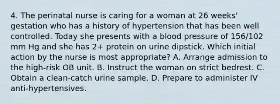 4. The perinatal nurse is caring for a woman at 26 weeks' gestation who has a history of hypertension that has been well controlled. Today she presents with a blood pressure of 156/102 mm Hg and she has 2+ protein on urine dipstick. Which initial action by the nurse is most appropriate? A. Arrange admission to the high-risk OB unit. B. Instruct the woman on strict bedrest. C. Obtain a clean-catch urine sample. D. Prepare to administer IV anti-hypertensives.