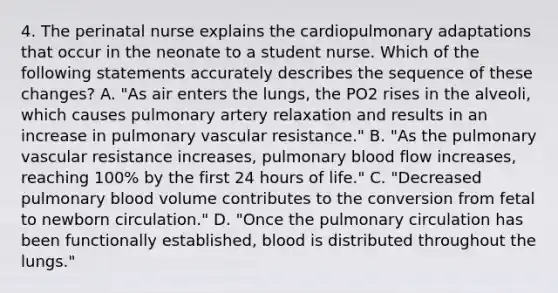 4. The perinatal nurse explains the cardiopulmonary adaptations that occur in the neonate to a student nurse. Which of the following statements accurately describes the sequence of these changes? A. "As air enters the lungs, the PO2 rises in the alveoli, which causes pulmonary artery relaxation and results in an increase in pulmonary vascular resistance." B. "As the pulmonary vascular resistance increases, pulmonary blood flow increases, reaching 100% by the first 24 hours of life." C. "Decreased pulmonary blood volume contributes to the conversion from fetal to newborn circulation." D. "Once the pulmonary circulation has been functionally established, blood is distributed throughout the lungs."